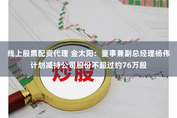 线上股票配资代理 金太阳：董事兼副总经理杨伟计划减持公司股份不超过约76万股