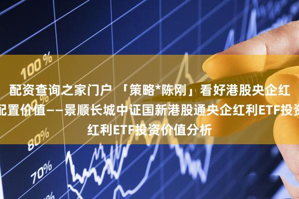 配资查询之家门户 「策略*陈刚」看好港股央企红利的长期配置价值——景顺长城中证国新港股通央企红利ETF投资价值分析