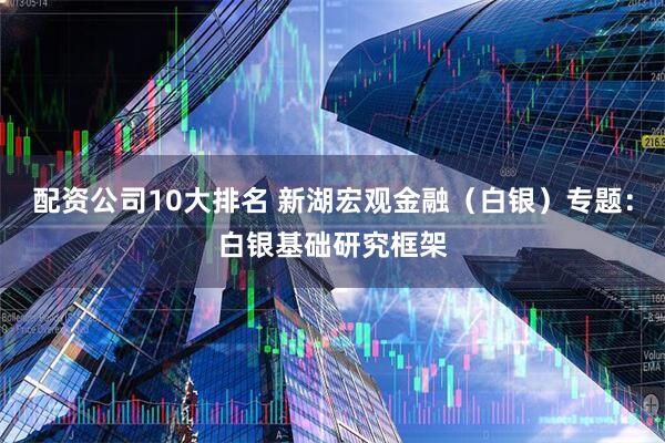 配资公司10大排名 新湖宏观金融（白银）专题：白银基础研究框架