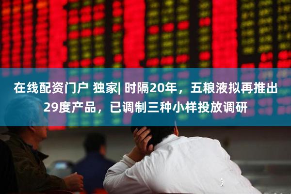 在线配资门户 独家| 时隔20年，五粮液拟再推出29度产品，已调制三种小样投放调研