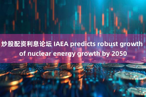 炒股配资利息论坛 IAEA predicts robust growth of nuclear energy growth by 2050
