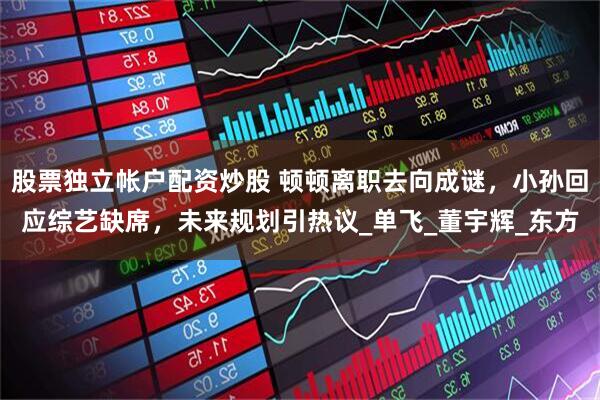 股票独立帐户配资炒股 顿顿离职去向成谜，小孙回应综艺缺席，未来规划引热议_单飞_董宇辉_东方