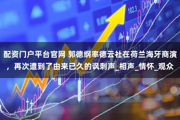 配资门户平台官网 郭德纲率德云社在荷兰海牙商演，再次遭到了由来已久的讽刺声_相声_情怀_观众