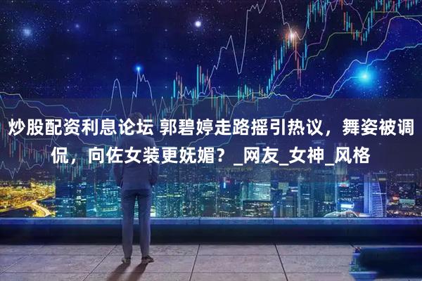 炒股配资利息论坛 郭碧婷走路摇引热议，舞姿被调侃，向佐女装更妩媚？_网友_女神_风格