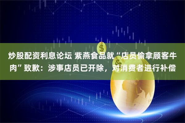 炒股配资利息论坛 紫燕食品就“店员偷拿顾客牛肉”致歉：涉事店员已开除，对消费者进行补偿