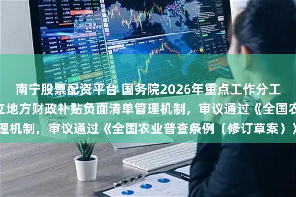 南宁股票配资平台 国务院2026年重点工作分工方案获讨论通过 研究建立地方财政补贴负面清单管理机制,审议通过《全国农业普查条例(修订草案)》