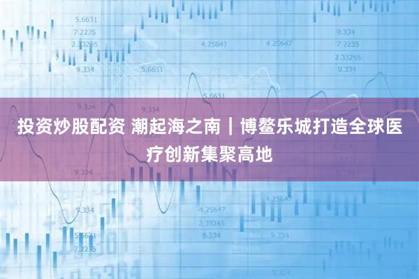 投资炒股配资 潮起海之南｜博鳌乐城打造全球医疗创新集聚高地