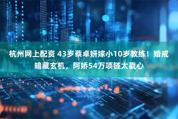 杭州网上配资 43岁蔡卓妍嫁小10岁教练！婚戒暗藏玄机，阿娇54万项链太戳心
