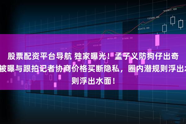 股票配资平台导航 独家曝光！孟子义防狗仔出奇招：被曝与跟拍记者协商价格买断隐私，圈内潜规则浮出水面！